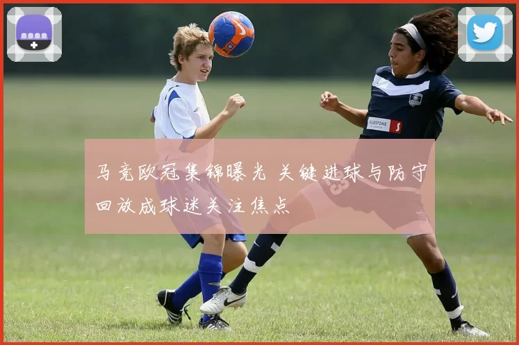 马竞欧冠集锦曝光 关键进球与防守回放成球迷关注焦点