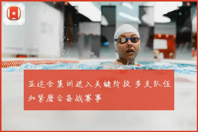 亚运会集训进入关键阶段 多支队伍加紧磨合备战赛事