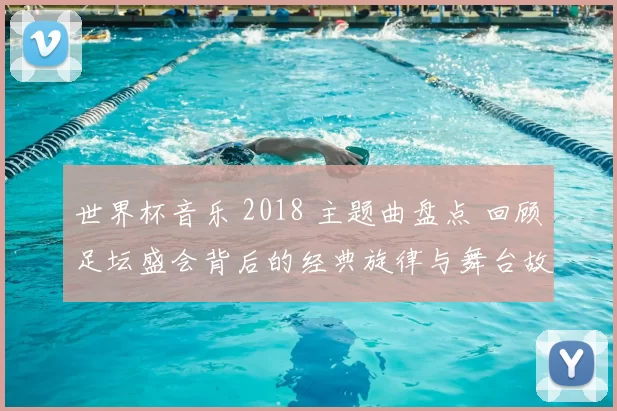 世界杯音乐 2018 主题曲盘点 回顾足坛盛会背后的经典旋律与舞台故事
