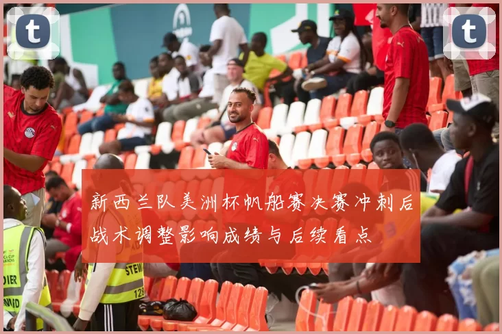 新西兰队美洲杯帆船赛决赛冲刺后战术调整影响成绩与后续看点