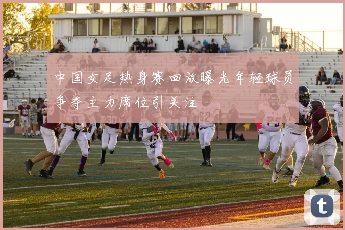 中国女足热身赛回放曝光年轻球员争夺主力席位引关注