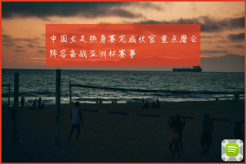 中国女足热身赛完成收官 重点磨合阵容备战亚洲杯赛事