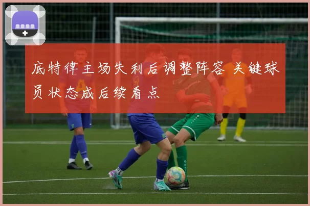 底特律主场失利后调整阵容 关键球员状态成后续看点