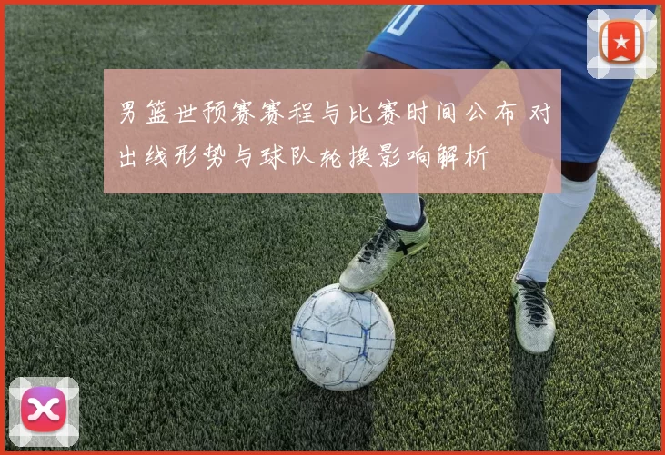 男篮世预赛赛程与比赛时间公布 对出线形势与球队轮换影响解析