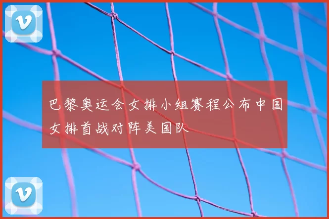 巴黎奥运会女排小组赛程公布中国女排首战对阵美国队