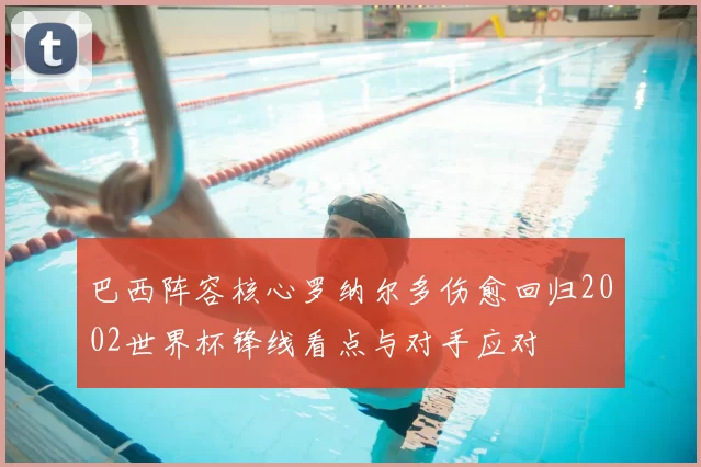 巴西阵容核心罗纳尔多伤愈回归2002世界杯锋线看点与对手应对