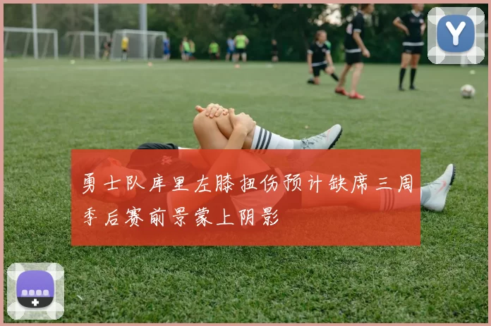 勇士队库里左膝扭伤预计缺席三周季后赛前景蒙上阴影