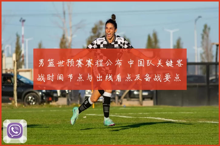 男篮世预赛赛程公布 中国队关键客战时间节点与出线看点及备战要点