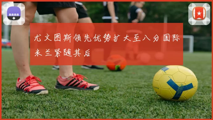 尤文图斯领先优势扩大至八分国际米兰紧随其后
