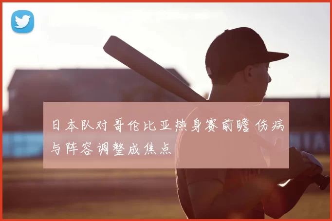 日本队对哥伦比亚热身赛前瞻 伤病与阵容调整成焦点