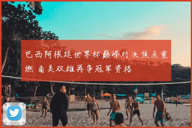 巴西阿根廷世界杯巅峰对决焦点重燃 南美双雄再争冠军资格