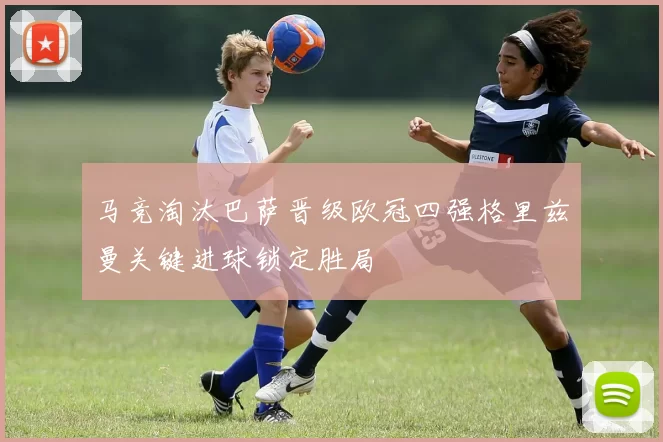 马竞淘汰巴萨晋级欧冠四强格里兹曼关键进球锁定胜局