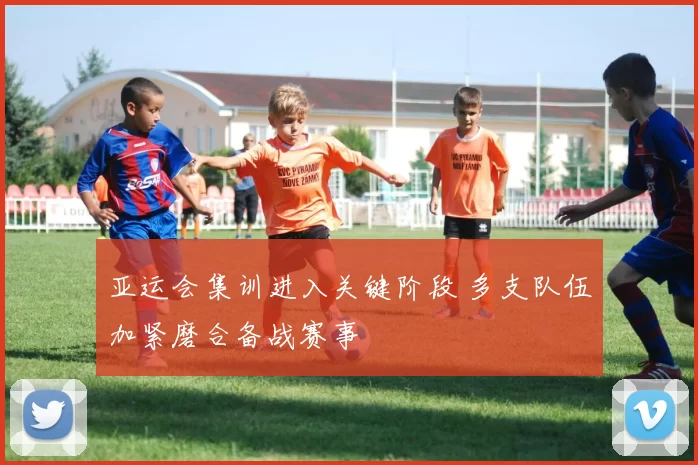 亚运会集训进入关键阶段 多支队伍加紧磨合备战赛事