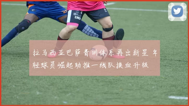 拉马西亚巴萨青训体系再出新星 年轻球员崛起助推一线队换血升级