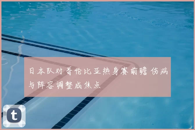 日本队对哥伦比亚热身赛前瞻 伤病与阵容调整成焦点