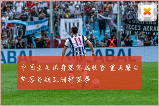 中国女足热身赛完成收官 重点磨合阵容备战亚洲杯赛事