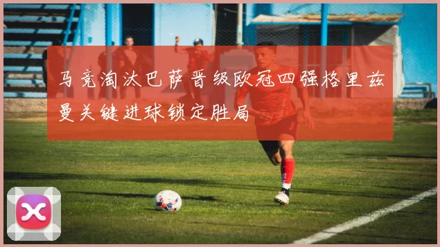 马竞淘汰巴萨晋级欧冠四强格里兹曼关键进球锁定胜局