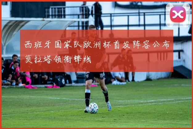 西班牙国家队欧洲杯首发阵容公布莫拉塔领衔锋线