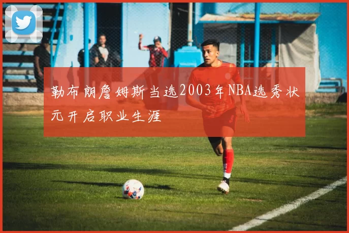 勒布朗詹姆斯当选2003年NBA选秀状元开启职业生涯