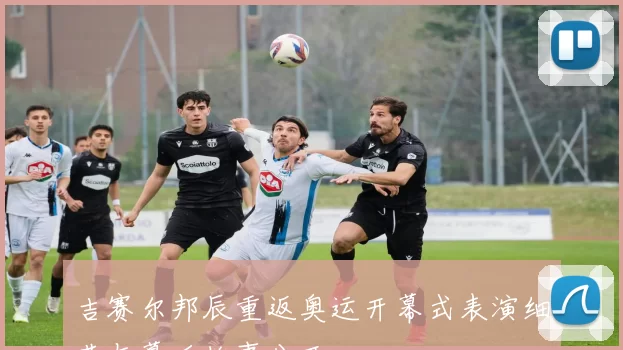 吉赛尔邦辰重返奥运开幕式表演细节与幕后故事公开