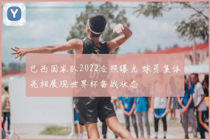 巴西国家队2022合照曝光 球员集体亮相展现世界杯备战状态