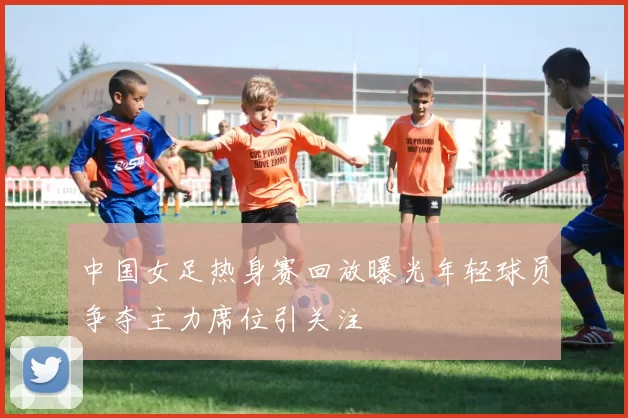 中国女足热身赛回放曝光年轻球员争夺主力席位引关注