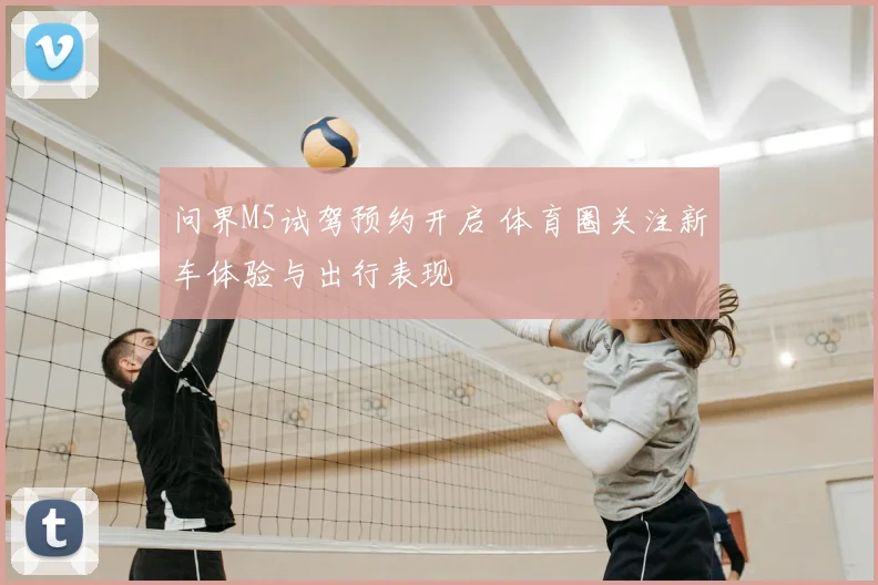 问界M5试驾预约开启 体育圈关注新车体验与出行表现