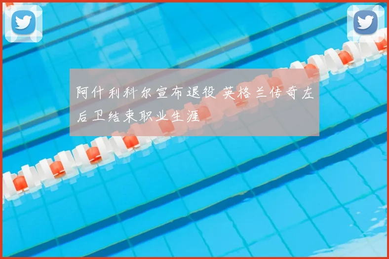 阿什利科尔宣布退役 英格兰传奇左后卫结束职业生涯