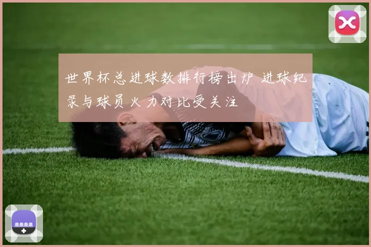 世界杯总进球数排行榜出炉 进球纪录与球员火力对比受关注