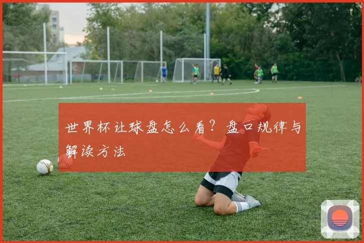 世界杯让球盘怎么看？盘口规律与解读方法