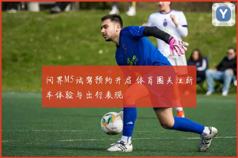 问界M5试驾预约开启 体育圈关注新车体验与出行表现