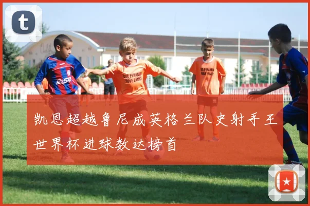 凯恩超越鲁尼成英格兰队史射手王世界杯进球数达榜首