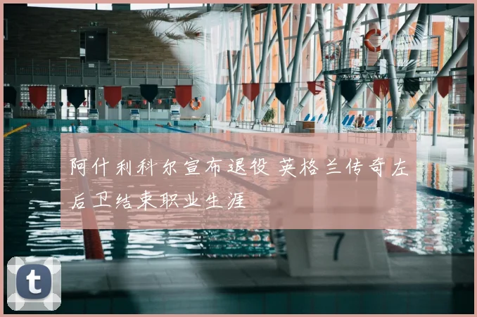 阿什利科尔宣布退役 英格兰传奇左后卫结束职业生涯