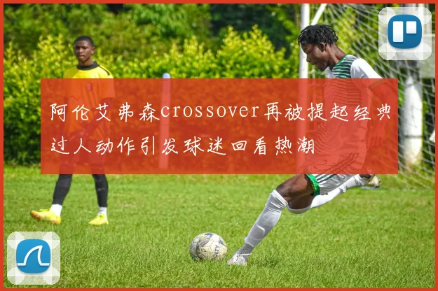 阿伦艾弗森crossover再被提起经典过人动作引发球迷回看热潮