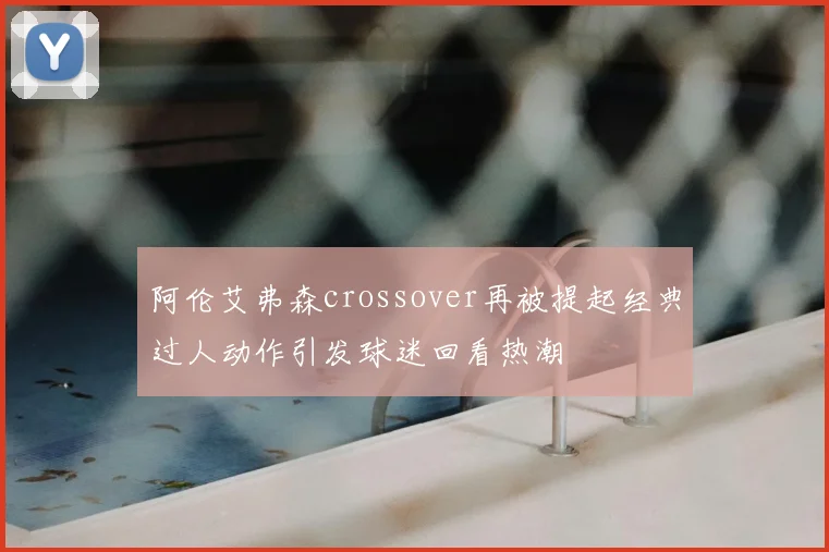 阿伦艾弗森crossover再被提起经典过人动作引发球迷回看热潮