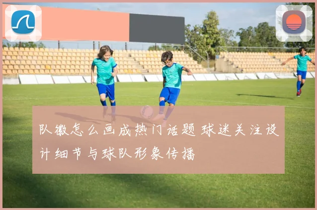 队徽怎么画成热门话题 球迷关注设计细节与球队形象传播
