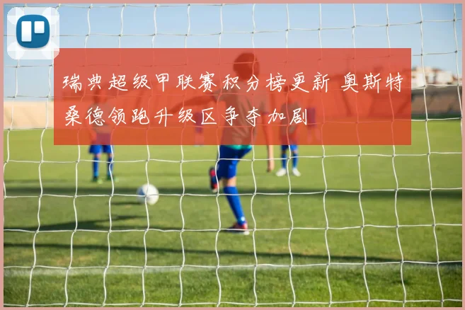 瑞典超级甲联赛积分榜更新 奥斯特桑德领跑升级区争夺加剧