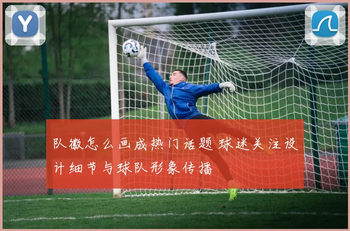 队徽怎么画成热门话题 球迷关注设计细节与球队形象传播